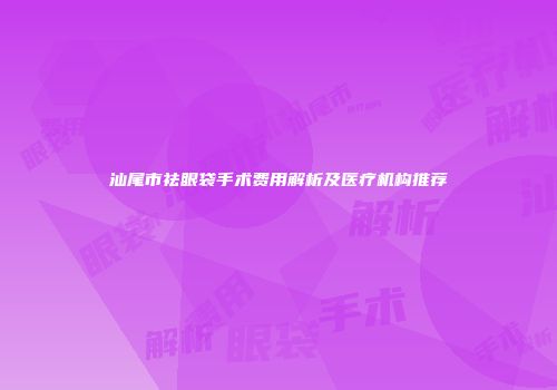 汕尾市祛眼袋手术费用解析及医疗机构推荐