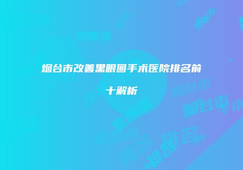 烟台市改善黑眼圈手术医院排名前十解析