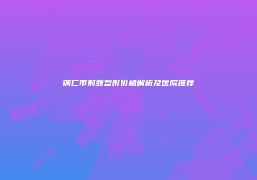 铜仁市射频塑形价格解析及医院推荐