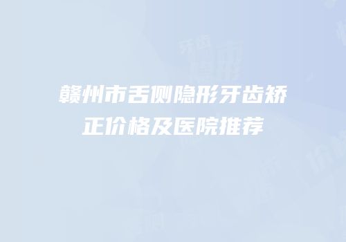 赣州市舌侧隐形牙齿矫正价格及医院推荐