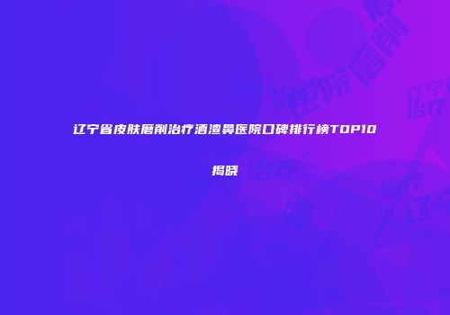 辽宁省皮肤磨削治疗酒渣鼻医院口碑排行榜TOP10揭晓
