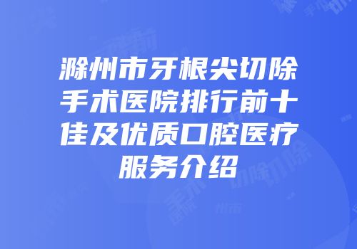 滁州市牙根尖切除手术医院排行前十佳及优质口腔医疗服务介绍