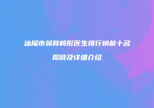 汕尾市鼻背畸形医生排行榜前十名揭晓及详细介绍