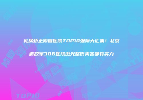 乳房矫正修复医院TOP10强榜大汇集！北京解放军306医院激光整形美容都有实力