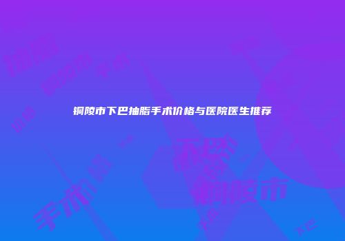 铜陵市下巴抽脂手术价格与医院医生推荐