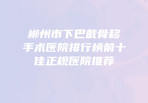 郴州市下巴截骨移手术医院排行榜前十佳正规医院推荐