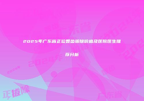 2025年广东省正位智齿拔除价格及医院医生推荐分析