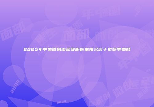 2025年中国微创面部吸脂医生排名前十位榜单揭晓