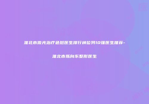 淮北市激光治疗色斑医生排行榜位列10强医生推荐-淮北市陈向东整形医生