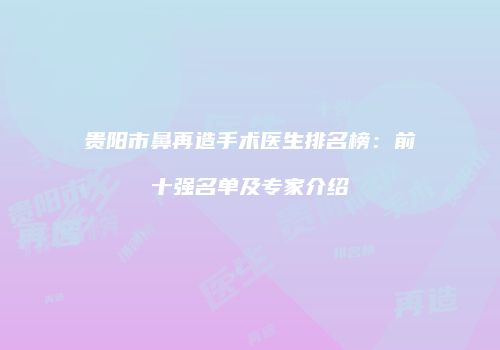 贵阳市鼻再造手术医生排名榜：前十强名单及专家介绍