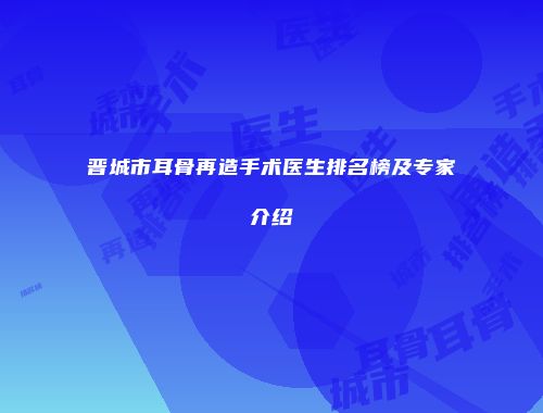 晋城市耳骨再造手术医生排名榜及专家介绍