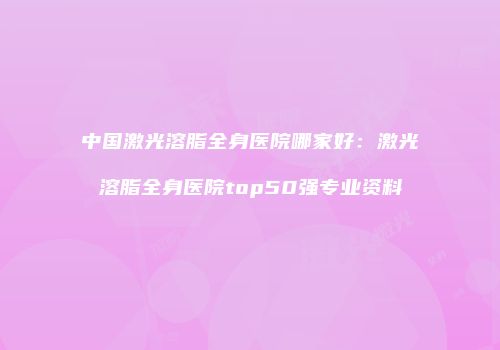 中国激光溶脂全身医院哪家好：激光溶脂全身医院top50强专业资料