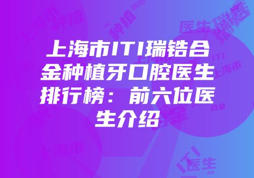 上海市ITI瑞锆合金种植牙口腔医生排行榜：前六位医生介绍