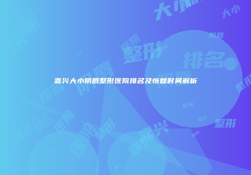 嘉兴大小阴唇整形医院排名及恢复时间解析