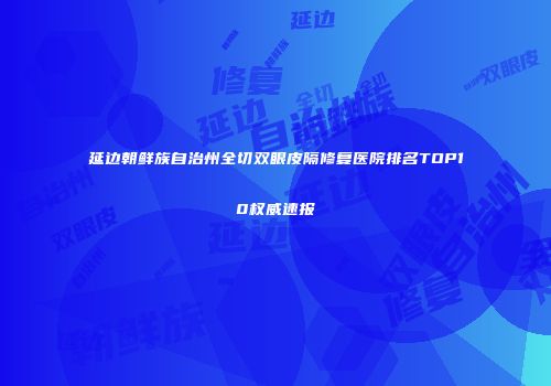 延边朝鲜族自治州全切双眼皮隔修复医院排名TOP10权威速报