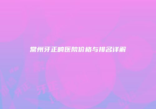 常州牙正畸医院价格与排名详解