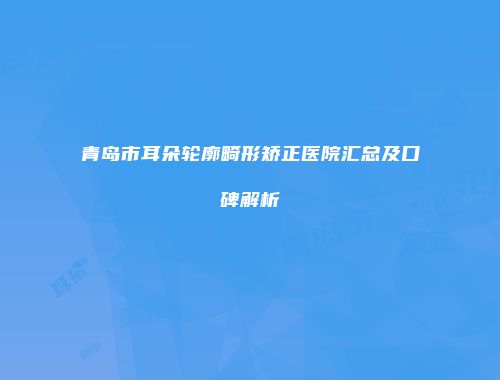 青岛市耳朵轮廓畸形矫正医院汇总及口碑解析
