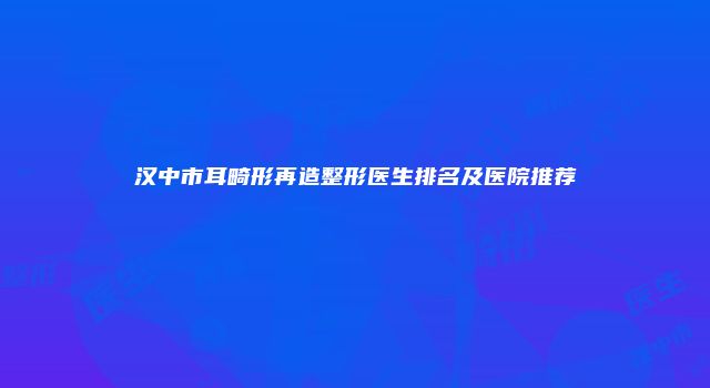 汉中市耳畸形再造整形医生排名及医院推荐