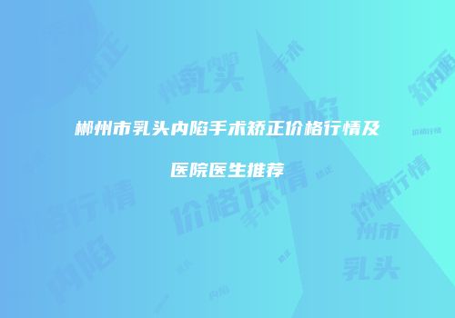 郴州市乳头内陷手术矫正价格行情及医院医生推荐