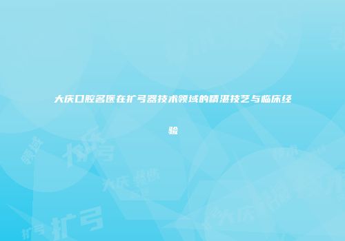 大庆口腔名医在扩弓器技术领域的精湛技艺与临床经验