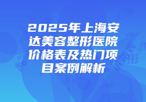 2025年上海安达美容整形医院价格表及热门项目案例解析