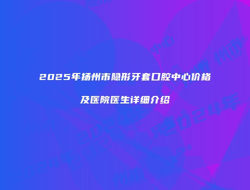 2025年扬州市隐形牙套口腔中心价格及医院医生详细介绍