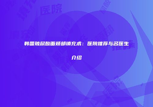 韩国玻尿酸面颊部填充术：医院推荐与名医生介绍
