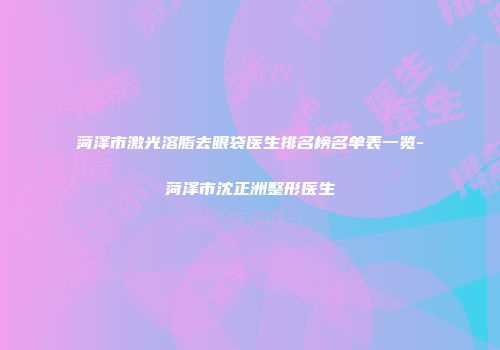 菏泽市激光溶脂去眼袋医生排名榜名单表一览-菏泽市沈正洲整形医生