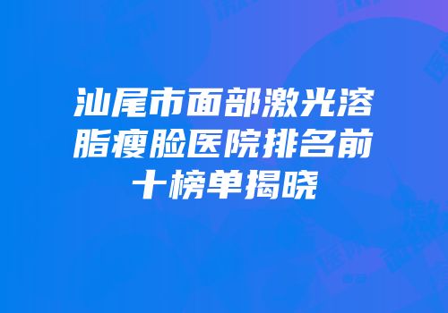 汕尾市面部激光溶脂瘦脸医院排名前十榜单揭晓
