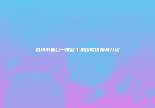 达州市基台一体冠手术医院价格与介绍