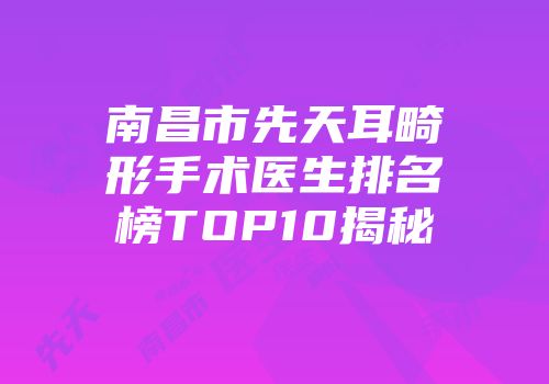 南昌市先天耳畸形手术医生排名榜TOP10揭秘
