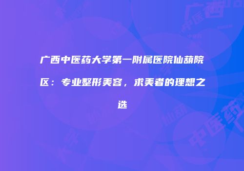广西中医药大学第一附属医院仙葫院区：专业整形美容，求美者的理想之选