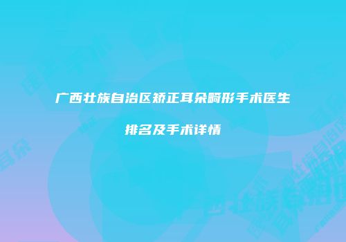 广西壮族自治区矫正耳朵畸形手术医生排名及手术详情