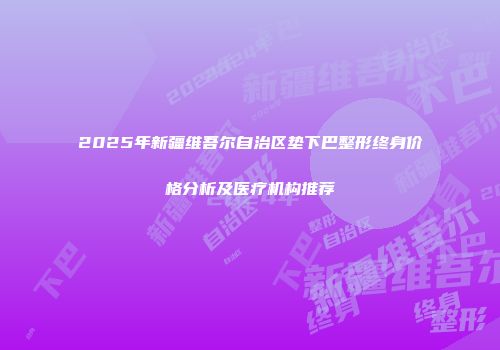 2025年新疆维吾尔自治区垫下巴整形终身价格分析及医疗机构推荐