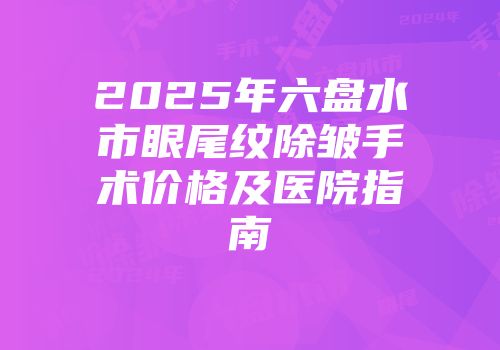 2025年六盘水市眼尾纹除皱手术价格及医院指南