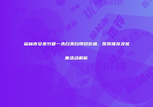 榆林市安奈竹碳一洗白美白项目价格、医院推荐及优惠活动解析