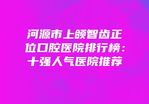 河源市上颌智齿正位口腔医院排行榜：十强人气医院推荐