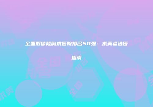全国假体隆胸术医院排名50强：求美者选医指南