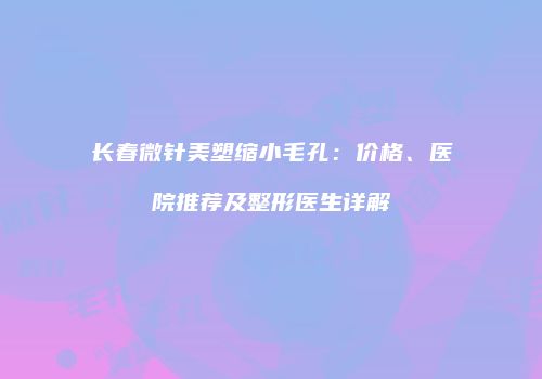 长春微针美塑缩小毛孔：价格、医院推荐及整形医生详解