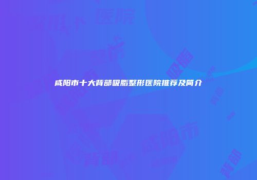 咸阳市十大背部吸脂整形医院推荐及简介