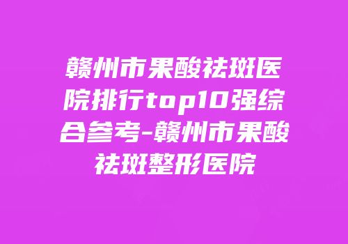 赣州市果酸祛斑医院排行top10强综合参考-赣州市果酸祛斑整形医院