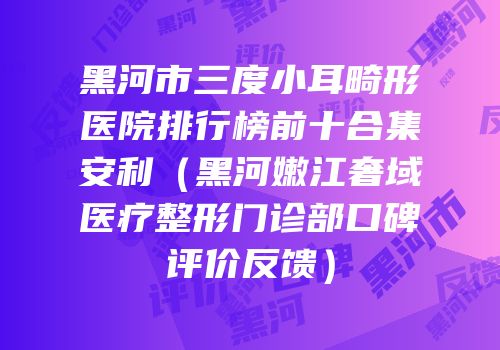 黑河市三度小耳畸形医院排行榜前十合集安利（黑河嫩江奢域医疗整形门诊部口碑评价反馈）
