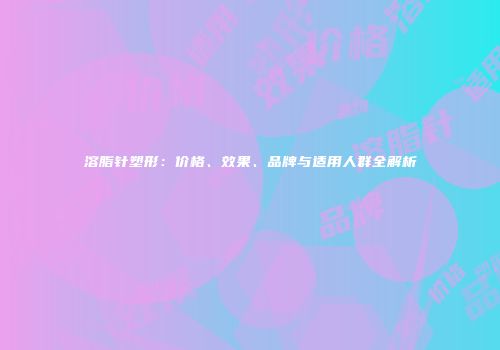 溶脂针塑形：价格、效果、品牌与适用人群全解析