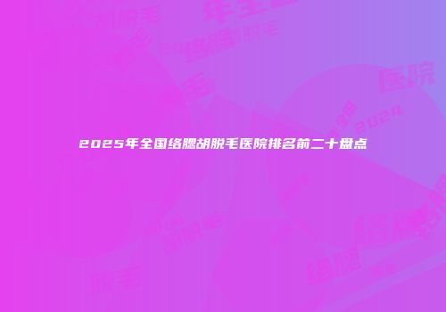 2025年全国络腮胡脱毛医院排名前二十盘点