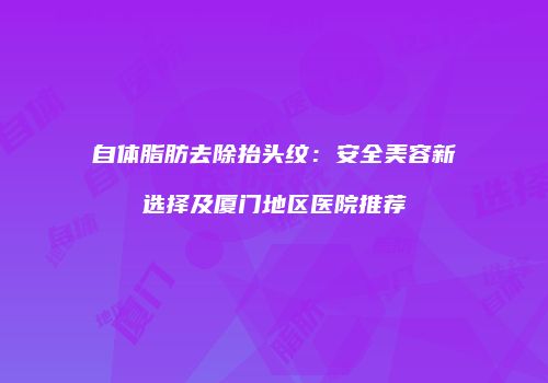 自体脂肪去除抬头纹：安全美容新选择及厦门地区医院推荐