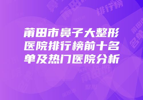 莆田市鼻子大整形医院排行榜前十名单及热门医院分析