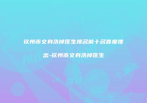钦州市文身洗掉医生排名前十名首度推出-钦州市文身洗掉医生