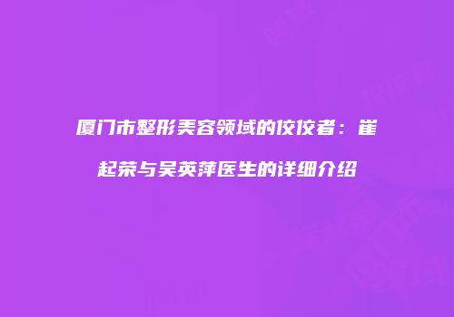 厦门市整形美容领域的佼佼者：崔起荣与吴英萍医生的详细介绍