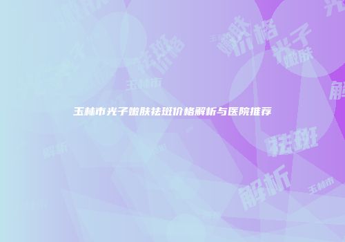 玉林市光子嫩肤祛斑价格解析与医院推荐