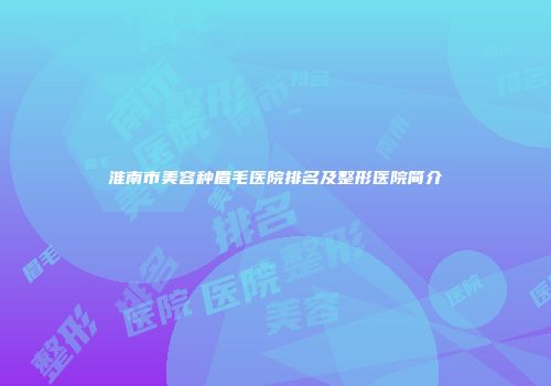 淮南市美容种眉毛医院排名及整形医院简介